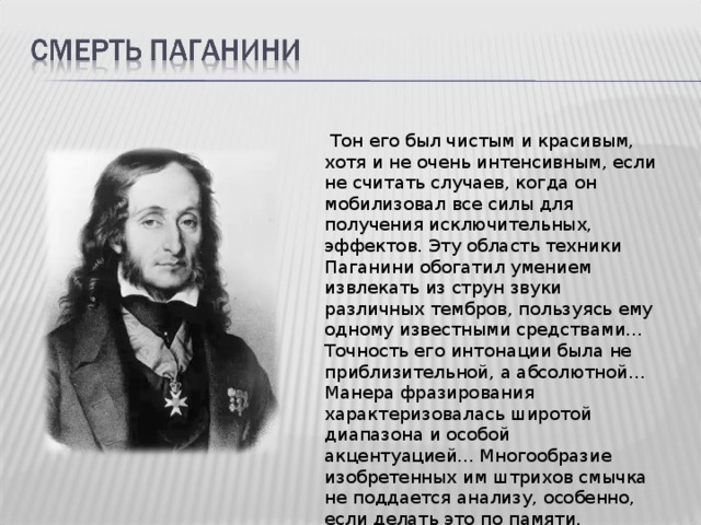  Тон его был чистым и красивым, хотя и не очень интенсивным, если не считать случаев, когда он мобилизовал все силы для получения исключительных, эффектов. Эту область техники Паганини обогатил умением извлекать из струн звуки различных тембров, пользуясь ему одному известными средствами... Точность его интонации была не приблизительной, а абсолютной... Манера фразирования характеризовалась широтой диапазона и особой акцентуацией... Многообразие изобретенных им штрихов смычка не поддается анализу, особенно, если делать это по памяти. 