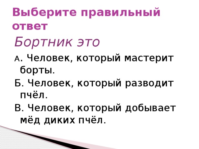 Выберите правильный ответ Бортник это А . Человек, который мастерит борты. Б. Человек, который разводит пчёл. В. Человек, который добывает мёд диких пчёл.  