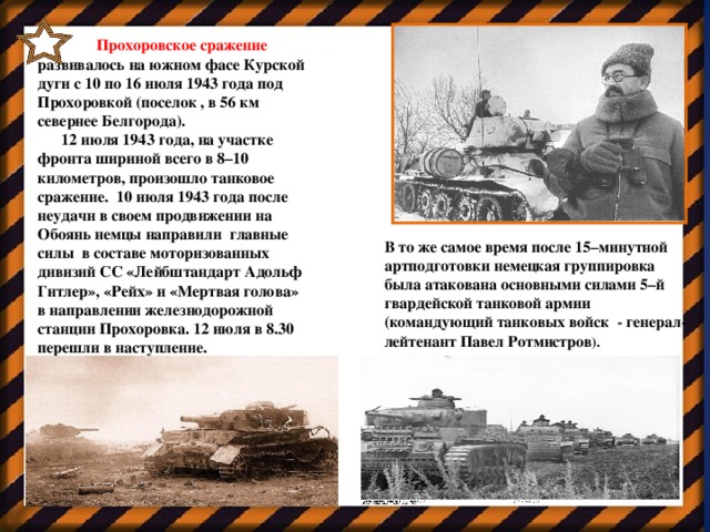 Прохоровское сражение развивалось на южном фасе Курской дуги с 10 по 16 июля 1943 года под Прохоровкой (поселок , в 56 км севернее Белгорода).  12 июля 1943 года, на участке фронта шириной всего в 8–10 километров, произошло танковое сражение. 10 июля 1943 года после неудачи в своем продвижении на Обоянь немцы направили  главные силы в составе моторизованных дивизий СС «Лейбштандарт Адольф Гитлер», «Рейх» и «Мертвая голова» в направлении железнодорожной станции Прохоровка. 12 июля в 8.30 перешли в наступление. Генерал Павел Ротмистров В то же самое время после 15–минутной артподготовки немецкая группировка была атакована основными силами 5–й гвардейской танковой армии (командующий танковых войск - генерал-лейтенант Павел Ротмистров ).