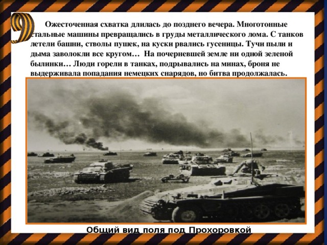 Ожесточенная схватка длилась до позднего вечера. Многотонные стальные машины превращались в груды металлического лома. С танков летели башни, стволы пушек, на куски рвались гусеницы. Тучи пыли и дыма заволокли все кругом…  На почерневшей земле ни одной зеленой былинки… Люди горели в танках, подрывались на минах, броня не выдерживала попадания немецких снарядов, но битва продолжалась. Общий вид поля под Прохоровкой