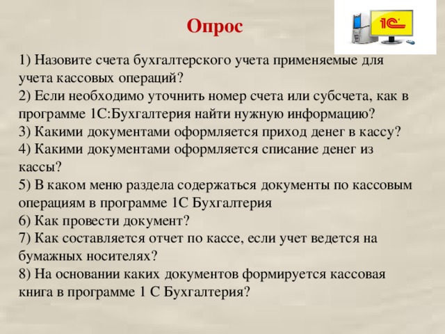 Опрос  1) Назовите счета бухгалтерского учета применяемые для учета кассовых операций? 2) Если необходимо уточнить номер счета или субсчета, как в программе 1С:Бухгалтерия найти нужную информацию? 3) Какими документами оформляется приход денег в кассу? 4) Какими документами оформляется списание денег из кассы? 5) В каком меню раздела содержаться документы по кассовым операциям в программе 1С Бухгалтерия 6) Как провести документ? 7) Как составляется отчет по кассе, если учет ведется на бумажных носителях? 8) На основании каких документов формируется кассовая книга в программе 1 С Бухгалтерия? 