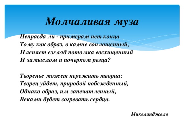 Молчаливая муза Неправда ли - примерам нет конца Тому как образ, в камне воплощенный, Пленяет взгляд потомка восхищенный И замыслом и почерком резца?  Творенье может пережить творца: Творец уйдет, природой побежденный, Однако образ, им запечатленный, Веками будет согревать сердца.  Микеланджело 