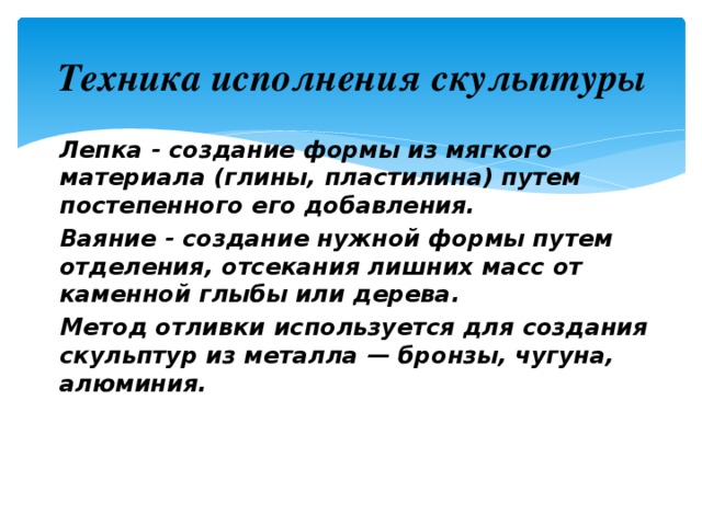 Техника исполнения скульптуры Лепка - создание формы из мягкого материала (глины, пластилина) путем постепенного его добавления. Ваяние - создание нужной формы путем отделения, отсекания лишних масс от каменной глыбы или дерева. Метод отливки используется для создания скульптур из металла — бронзы, чугуна, алюминия. 