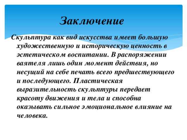 Заключение Скульптура как вид искусства имеет большую художественную и историческую ценность в эстетическом воспитании. В распоряжении ваятеля лишь один момент действия, но несущий на себе печать всего предшествующего и последующего. Пластическая выразительность скульптуры передает красоту движения и тела и способна оказывать сильное эмоциональное влияние на человека. 