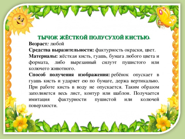 ТЫЧОК ЖЁСТКОЙ ПОЛУСУХОЙ КИСТЬЮ . Возраст :   любой Средства выразительности:  фактурность окраски, цвет. Материалы:  жёсткая кисть, гуашь, бумага любого цвета и формата, либо вырезанный силуэт пушистого или колючего животного. Способ получения изображения:  ребёнок опускает в гуашь кисть и ударяет ею по бумаге, держа вертикально. При работе кисть в воду не опускается. Таким образом заполняется весь лист, контур или шаблон. Получается имитация фактурности пушистой или колючей поверхности. 