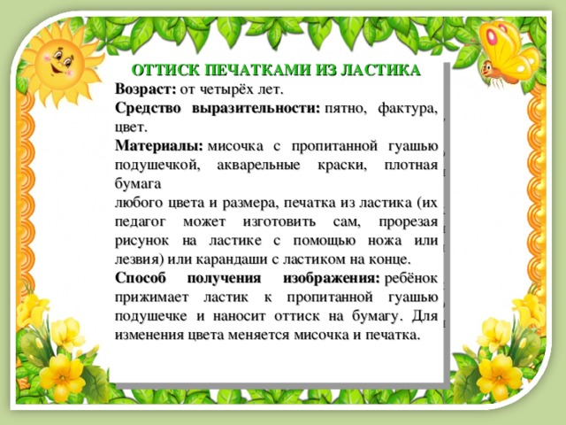 ОТТИСК ПЕЧАТКАМИ ИЗ ЛАСТИКА Возраст:  от четырёх лет. Средство выразительности:  пятно, фактура, цвет. Материалы:   мисочка с пропитанной гуашью подушечкой, акварельные краски, плотная бумага любого цвета и размера, печатка из ластика (их педагог может изготовить сам, прорезая рисунок на ластике с помощью ножа или лезвия) или карандаши с ластиком на конце. Способ получения изображения:  ребёнок прижимает ластик к пропитанной гуашью подушечке и наносит оттиск на бумагу. Для изменения цвета меняется мисочка и печатка. 