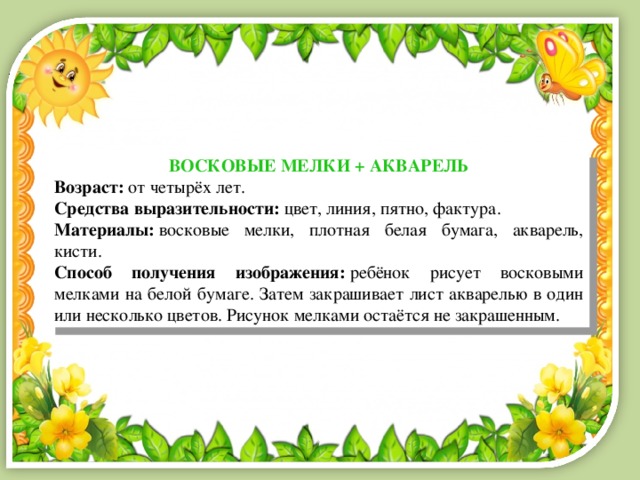 ВОСКОВЫЕ МЕЛКИ + АКВАРЕЛЬ Возраст:  от четырёх лет. Средства выразительности:  цвет, линия, пятно, фактура. Материалы:  восковые мелки, плотная белая бумага, акварель, кисти. Способ получения изображения:  ребёнок рисует восковыми мелками на белой бумаге. Затем закрашивает лист акварелью в один или несколько цветов. Рисунок мелками остаётся не закрашенным. 