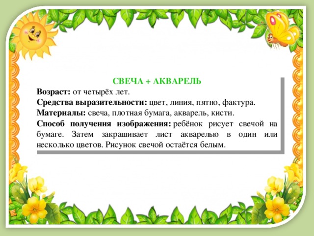 СВЕЧА + АКВАРЕЛЬ Возраст:  от четырёх лет. Средства выразительности:  цвет, линия, пятно, фактура. Материалы:  свеча, плотная бумага, акварель, кисти. Способ получения изображения:  ребёнок рисует свечой на бумаге. Затем закрашивает лист акварелью в один или несколько цветов. Рисунок свечой остаётся белым. 