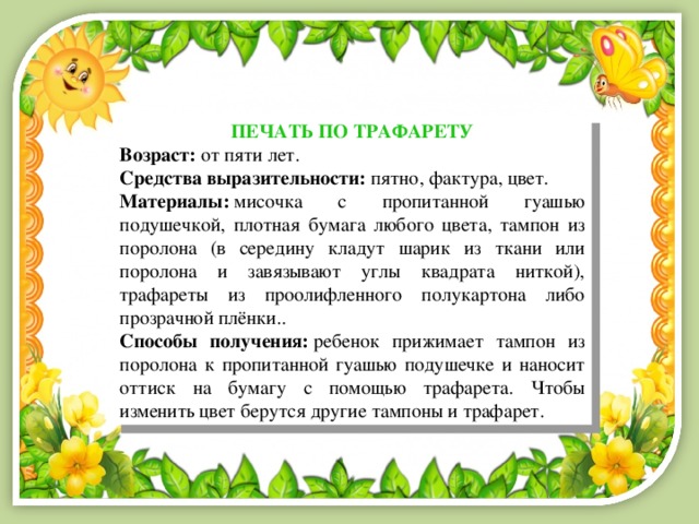 ПЕЧАТЬ ПО ТРАФАРЕТУ Возраст:  от пяти лет. Средства выразительности:  пятно, фактура, цвет. Материалы:  мисочка с пропитанной гуашью подушечкой, плотная бумага любого цвета, тампон из поролона (в середину кладут шарик из ткани или поролона и завязывают углы квадрата ниткой), трафареты из проолифленного полукартона либо прозрачной плёнки.. Способы получения:  ребенок прижимает тампон из поролона к пропитанной гуашью подушечке и наносит оттиск на бумагу с помощью трафарета. Чтобы изменить цвет берутся другие тампоны и трафарет. 