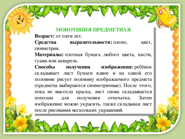 МОНОТИПИЯ ПРЕДМЕТНАЯ Возраст:  от пяти лет. Средства выразительности:  пятно, цвет, симметрия. Материалы:  плотная бумага любого цвета, кисти, гуашь или акварель. Способы получения изображения:  ребёнок складывает лист бумаги вдвое и на одной его половине рисует половину изображаемого предмета (предметы выбираются симметричные). После этого, пока не высохла краска, лист снова складывается пополам для получения отпечатка. Затем изображение можно украсить, также складывая лист после рисования нескольких украшений. 