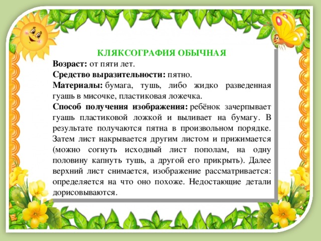 КЛЯКСОГРАФИЯ ОБЫЧНАЯ Возраст:  от пяти лет. Средство выразительности:  пятно. Материалы:  бумага, тушь, либо жидко разведенная гуашь в мисочке, пластиковая ложечка. Способ получения изображения:  ребёнок зачерпывает гуашь пластиковой ложкой и выливает на бумагу. В результате получаются пятна в произвольном порядке. Затем лист накрывается другим листом и прижимается (можно согнуть исходный лист пополам, на одну половину капнуть тушь, а другой его прикрыть). Далее верхний лист снимается, изображение рассматривается: определяется на что оно похоже. Недостающие детали дорисовываются. 