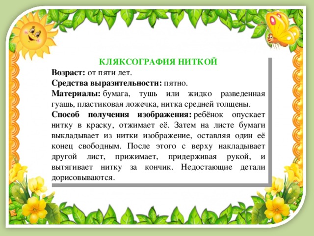 КЛЯКСОГРАФИЯ НИТКОЙ Возраст:  от пяти лет. Средства выразительности:  пятно. Материалы:  бумага, тушь или жидко разведенная гуашь, пластиковая ложечка, нитка средней толщены. Способ получения изображения:  ребёнок опускает нитку в краску, отжимает её. Затем на листе бумаги выкладывает из нитки изображение, оставляя один её конец свободным. После этого с верху накладывает другой лист, прижимает, придерживая рукой, и вытягивает нитку за кончик. Недостающие детали дорисовываются. 