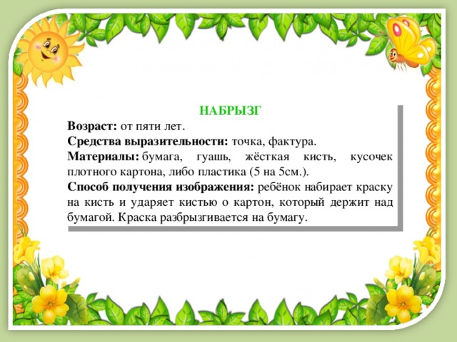 НАБРЫЗГ Возраст:  от пяти лет. Средства выразительности:  точка, фактура. Материалы:  бумага, гуашь, жёсткая кисть, кусочек плотного картона, либо пластика (5 на 5см.). Способ получения изображения:  ребёнок набирает краску на кисть и ударяет кистью о картон, который держит над бумагой. Краска разбрызгивается на бумагу. 