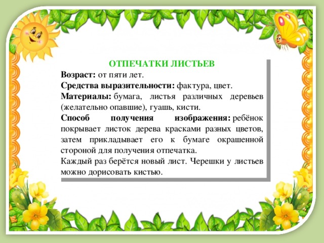 ОТПЕЧАТКИ ЛИСТЬЕВ Возраст:  от пяти лет. Средства выразительности:  фактура, цвет. Материалы:  бумага, листья различных деревьев (желательно опавшие), гуашь, кисти. Способ получения изображения:  ребёнок покрывает листок дерева красками разных цветов, затем прикладывает его к бумаге окрашенной стороной для получения отпечатка. Каждый раз берётся новый лист. Черешки у листьев можно дорисовать кистью. 