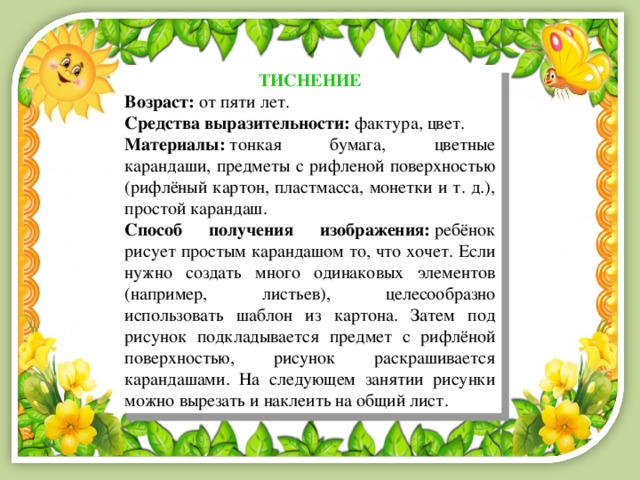 ТИСНЕНИЕ Возраст:  от пяти лет. Средства выразительности:  фактура, цвет. Материалы:  тонкая бумага, цветные карандаши, предметы с рифленой поверхностью (рифлёный картон, пластмасса, монетки и т. д.), простой карандаш. Способ получения изображения:  ребёнок рисует простым карандашом то, что хочет. Если нужно создать много одинаковых элементов (например, листьев), целесообразно использовать шаблон из картона. Затем под рисунок подкладывается предмет с рифлёной поверхностью, рисунок раскрашивается карандашами. На следующем занятии рисунки можно вырезать и наклеить на общий лист. 