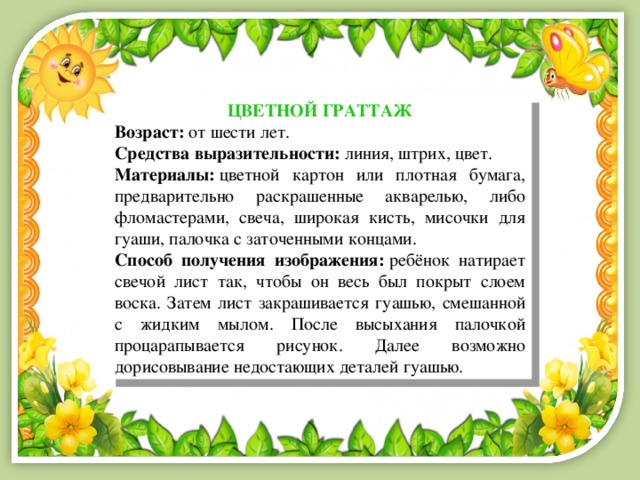 ЦВЕТНОЙ ГРАТТАЖ Возраст:  от шести лет. Средства выразительности:  линия, штрих, цвет. Материалы:  цветной картон или плотная бумага, предварительно раскрашенные акварелью, либо фломастерами, свеча, широкая кисть, мисочки для гуаши, палочка с заточенными концами. Способ получения изображения:  ребёнок натирает свечой лист так, чтобы он весь был покрыт слоем воска. Затем лист закрашивается гуашью, смешанной с жидким мылом. После высыхания палочкой процарапывается рисунок. Далее возможно дорисовывание недостающих деталей гуашью. 