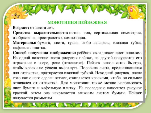 МОНОТИПИЯ ПЕЙЗАЖНАЯ Возраст:  от шести лет. Средства выразительности:  пятно, тон, вертикальная симметрия, изображение, пространство, композиции. Материалы:  бумага, кисти, гуашь, либо акварель, влажная губка, кафельная плитка. Способ получения изображения:  ребёнок складывает лист пополам. На одной половине листа рисуется пейзаж, на другой получается его отражение в озере, реке (отпечаток). Пейзаж выполняется быстро, чтобы краски не успели высохнуть. Половина листа, предназначенная для отпечатка, протирается влажной губкой. Исходный рисунок, после того как с него сделан оттиск, оживляется красками, чтобы он сильнее отличался от отпечатка. Для монотопии также можно использовать лист бумаги и кафельную плитку. На последнюю наносится рисунок краской, затем она накрывается влажным листом бумаги. Пейзаж получается размытым. 