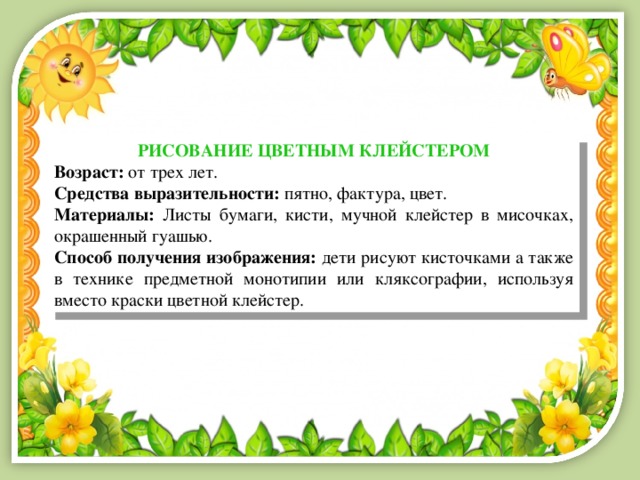 РИСОВАНИЕ ЦВЕТНЫМ КЛЕЙСТЕРОМ Возраст: от трех лет. Средства выразительности: пятно, фактура, цвет. Материалы: Листы бумаги, кисти, мучной клейстер в мисочках, окрашенный гуашью. Способ получения изображения: дети рисуют кисточками а также в технике предметной монотипии или кляксографии, используя вместо краски цветной клейстер. 