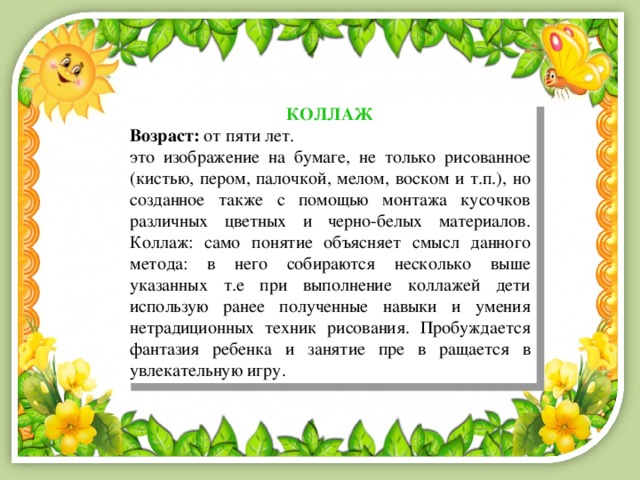 КОЛЛАЖ Возраст:  от пяти лет. это изображение на бумаге, не только рисованное (кистью, пером, палочкой, мелом, воском и т.п.), но созданное также с помощью монтажа кусочков различных цветных и черно-белых материалов. Коллаж: само понятие объясняет смысл данного метода: в него собираются несколько выше указанных т.е при выполнение коллажей дети использую ранее полученные навыки и умения нетрадиционных техник рисования. Пробуждается фантазия ребенка и занятие пре в ращается в увлекательную игру. 