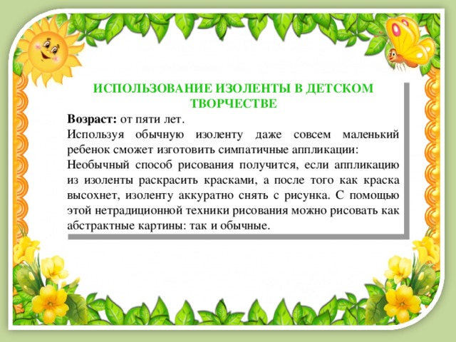 ИСПОЛЬЗОВАНИЕ ИЗОЛЕНТЫ В ДЕТСКОМ ТВОРЧЕСТВЕ Возраст:  от пяти лет. Используя обычную изоленту даже совсем маленький ребенок сможет изготовить симпатичные аппликации: Необычный способ рисования получится, если аппликацию из изоленты раскрасить красками, а после того как краска высохнет, изоленту аккуратно снять с рисунка. С помощью этой нетрадиционной техники рисования можно рисовать как абстрактные картины: так и обычные. 