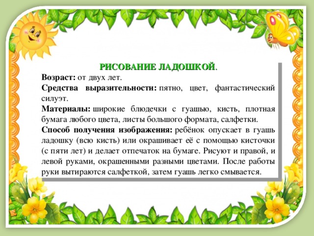 РИСОВАНИЕ ЛАДОШКОЙ . Возраст:  от двух лет. Средства выразительности:  пятно, цвет, фантастический силуэт. Материалы:  широкие блюдечки с гуашью, кисть, плотная бумага любого цвета, листы большого формата, салфетки. Способ получения изображения:   ребёнок опускает в гуашь ладошку (всю кисть) или окрашивает её с помощью кисточки (с пяти лет) и делает отпечаток на бумаге. Рисуют и правой, и левой руками, окрашенными разными цветами. После работы руки вытираются салфеткой, затем гуашь легко смывается. 