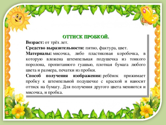 ОТТИСК ПРОБКОЙ. Возраст:  от трёх лет. Средство выразительности:  пятно, фактура, цвет. Материалы:  мисочка, либо пластиковая коробочка, в которую вложена штемпельная подушечка из тонкого поролона, пропитанного гуашью, плотная бумага любого цвета и размера, печатки из пробки. Способ получения изображения:  ребёнок прижимает пробку к штемпельной подушечке с краской и наносит оттиск на бумагу. Для получения другого цвета меняются и мисочка, и пробка. 