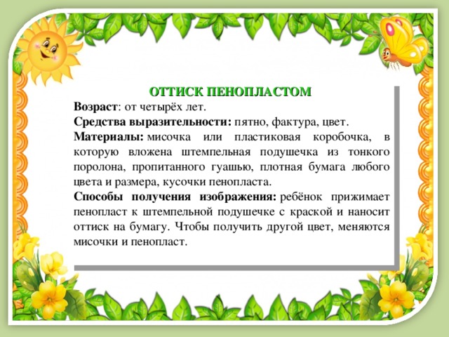 ОТТИСК ПЕНОПЛАСТОМ  Возраст : от четырёх лет. Средства выразительности:  пятно, фактура, цвет. Материалы:  мисочка или пластиковая коробочка, в которую вложена штемпельная подушечка из тонкого поролона, пропитанного гуашью, плотная бумага любого цвета и размера, кусочки пенопласта.  Способы получения изображения:  ребёнок прижимает пенопласт к штемпельной подушечке с краской и наносит оттиск на бумагу. Чтобы получить другой цвет, меняются мисочки и пенопласт. 