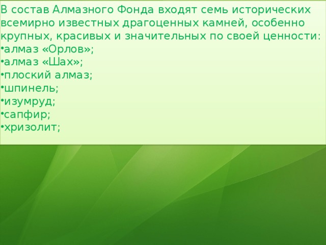 В состав Алмазного Фонда входят семь исторических всемирно известных драгоценных камней, особенно крупных, красивых и значительных по своей ценности: алмаз «Орлов»; алмаз «Шах»; плоский алмаз; шпинель; изумруд; сапфир; хризолит; 