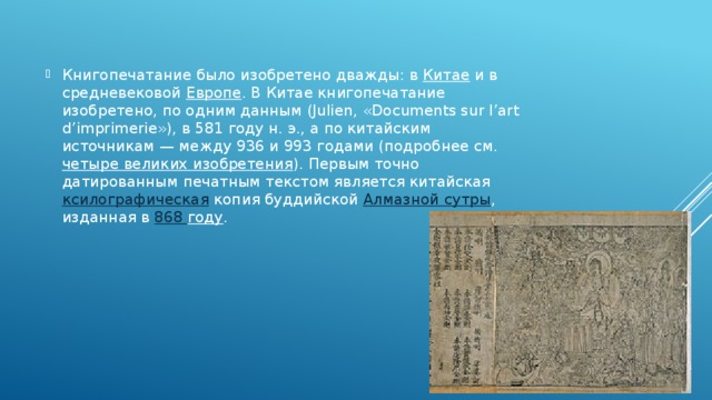 Книгопечатание было изобретено дважды: в  Китае  и в средневековой  Европе . В Китае книгопечатание изобретено, по одним данным (Julien, «Documents sur l’art d’imprimerie»), в 581 году н. э., а по китайским источникам — между 936 и 993 годами (подробнее см.  четыре великих изобретения ). Первым точно датированным печатным текстом является китайская  ксилографическая  копия буддийской  Алмазной сутры , изданная в  868 году . 