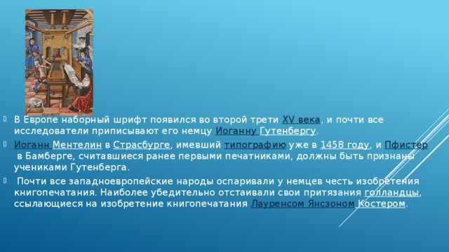 В Европе наборный шрифт появился во второй трети  XV века , и почти все исследователи приписывают его немцу  Иоганну Гутенбергу .  Иоганн Ментелин  в  Страсбурге , имевший  типографию  уже в  1458 году , и  Пфистер  в Бамберге, считавшиеся ранее первыми печатниками, должны быть признаны учениками Гутенберга.  Почти все западноевропейские народы оспаривали у немцев честь изобретения книгопечатания. Наиболее убедительно отстаивали свои притязания  голландцы , ссылающиеся на изобретение книгопечатания  Лауренсом  Янсзоном Костером . 