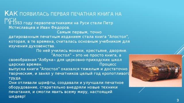 К ак  появилась первая печатная книга на Руси. В 1563 году первопечатниками на Руси стали Петр Мстиславцев и Иван Федоров.                Самым первым, точно датированным печатным изданием стала книга 