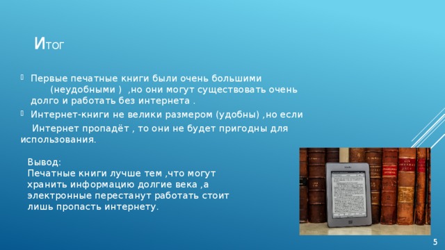 и тог Первые печатные книги были очень большими     (неудобными ) ,но они могут существовать очень долго и работать без интернета . Интернет-книги не велики размером (удобны) ,но если  Интернет пропадёт , то они не будет пригодны для  использования. Вывод: Печатные книги лучше тем ,что могут хранить информацию долгие века ,а электронные перестанут работать стоит лишь пропасть интернету. 5 