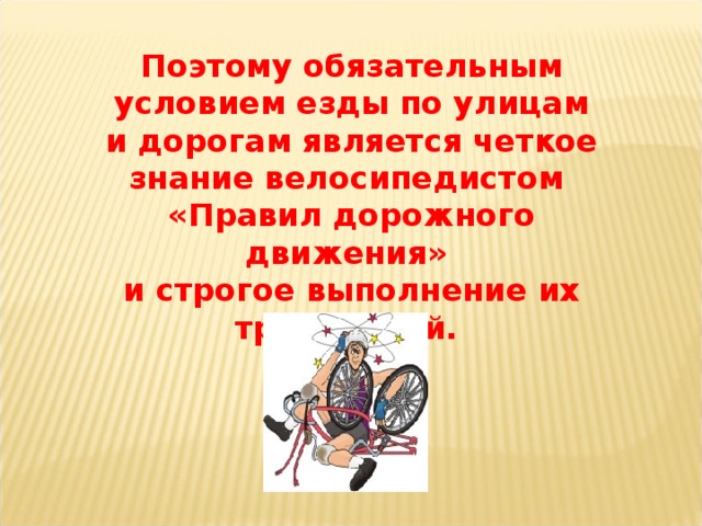 Поэтому обязательным условием езды по улицам и дорогам является четкое знание велосипедистом «Правил дорожного движения» и строгое выполнение их требований.  