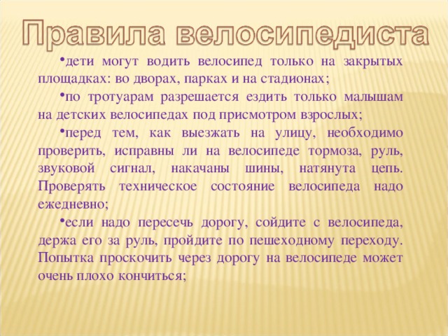 дети могут водить велосипед только на закрытых площадках: во дворах, парках и на стадионах; по тротуарам разрешается ездить только малышам на детских велосипедах под присмотром взрослых; перед тем, как выезжать на улицу, необходимо проверить, исправны ли на велосипеде тормоза, руль, звуковой сигнал, накачаны шины, натянута цепь. Проверять техническое состояние велосипеда надо ежедневно; если надо пересечь дорогу, сойдите с велосипеда, держа его за руль, пройдите по пешеходному переходу. Попытка проскочить через дорогу на велосипеде может очень плохо кончиться; 