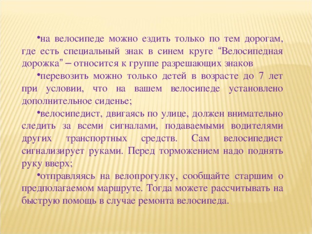 на велосипеде можно ездить только по тем дорогам, где есть специальный знак в синем круге “ Велосипедная дорожка ”  – относится к группе разрешающих знаков перевозить можно только детей в возрасте до 7 лет при условии, что на вашем велосипеде установлено дополнительное сиденье; велосипедист, двигаясь по улице, должен внимательно следить за всеми сигналами, подаваемыми водителями других транспортных средств. Сам велосипедист сигнализирует руками. Перед торможением надо поднять руку вверх; отправляясь на велопрогулку, сообщайте старшим о предполагаемом маршруте. Тогда можете рассчитывать на быструю помощь в случае ремонта велосипеда. 