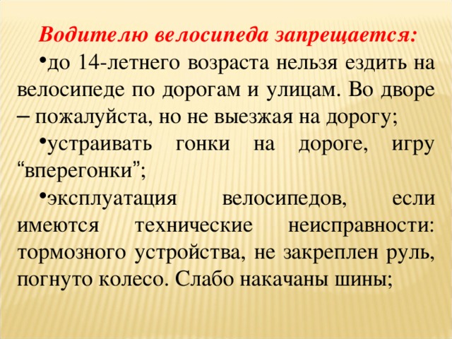 Водителю велосипеда запрещается:  до 14-летнего возраста нельзя ездить на велосипеде по дорогам и улицам. Во дворе – пожалуйста, но не выезжая на дорогу; устраивать гонки на дороге, игру “ вперегонки ” ; эксплуатация велосипедов, если имеются технические неисправности: тормозного устройства, не закреплен руль, погнуто колесо. Слабо накачаны шины; 