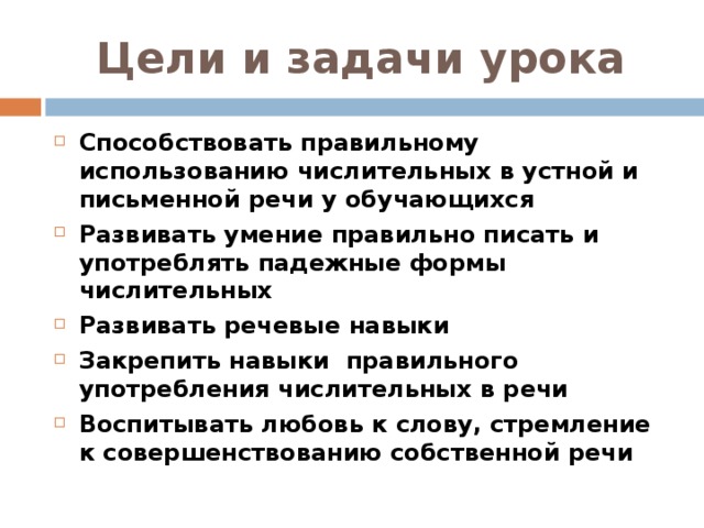 Цели и задачи урока Способствовать правильному использованию числительных в устной и письменной речи у обучающихся Развивать умение правильно писать и употреблять падежные формы числительных Развивать речевые навыки Закрепить навыки правильного употребления числительных в речи Воспитывать любовь к слову, стремление к совершенствованию собственной речи   