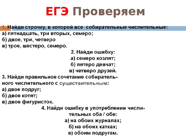 ЕГЭ Закрепляем 1.В семье старого охотника было ( четыре сына – четверо сыновей).  2.Радостно встретились после разлуки (два- двое) друзей. 3.Буря не утихала в течение (трех – троих)суток.   1.В семье старого охотника было ( четыре сына – четверо сыновей).  2.Радостно встретились после разлуки (два- двое) друзей. 3.Буря не утихала в течение (трех – троих)суток.   4.Трое подруг приехали в Сочи.   5.Двенадцатеро волонтёров помогали на со- ревнованиях. 4.Трое подруг приехали в Сочи.   5.Двенадцатеро волонтёров помогали на со- ревнованиях.    6. Пятерым спортсменам из Китая были вручены  призы.  6. Пятерым спортсменам из Китая были вручены  призы.  