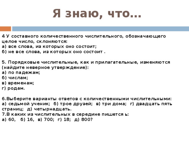 Я знаю, что… 4 У составного количественного числительного, обозначающего целое число, склоняются: а) все слова, из которых оно состоит; б) не все слова, из которых оно состоит .  5. Порядковые числительные, как и прилагательные, изменяются (найдите неверное утверждение): а) по падежам; б) числам; в) временам; г) родам.  6.Выберите варианты ответов с количественными числительными: а) седьмой ученик;  б) трое друзей;  в) три дома;  г) двадцать пять страниц;  д) четырнадцать. 7.В каких из числительных в середине пишется ь: а) 60,   б) 16,  в) 700;  г) 18;  д) 800? 