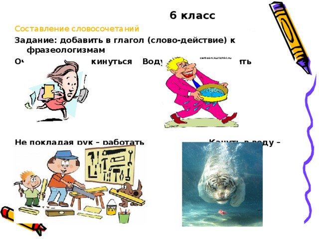 6 класс Составление словосочетаний Задание: добавить в глагол (слово-действие) к фразеологизмам Очертя голову – кинуться  Воду в решете – носить Не покладая рук – работать   Кануть в воду –спрятаться 