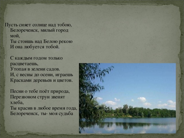 Пусть сияет солнце над тобою,  Белореченск, милый город мой,  Ты стоишь над Белою рекою  И она любуется тобой.   С каждым годом только расцветаешь,  Утопая в зелени садов.  И, с весны до осени, играешь  Красками деревьев и цветов.   Песни о тебе поёт природа,  Перезвоном струн звенят хлеба,  Ты красив в любое время года,  Белореченск, ты- моя судьба