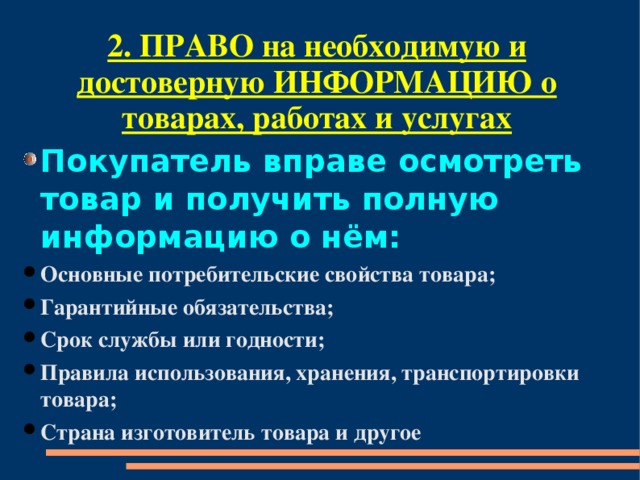 2. ПРАВО на необходимую и достоверную ИНФОРМАЦИЮ о товарах, работах и услугах Покупатель вправе осмотреть товар и получить полную информацию о нём: Основные потребительские свойства товара; Гарантийные обязательства; Срок службы или годности; Правила использования, хранения, транспортировки товара; Страна изготовитель товара и другое 