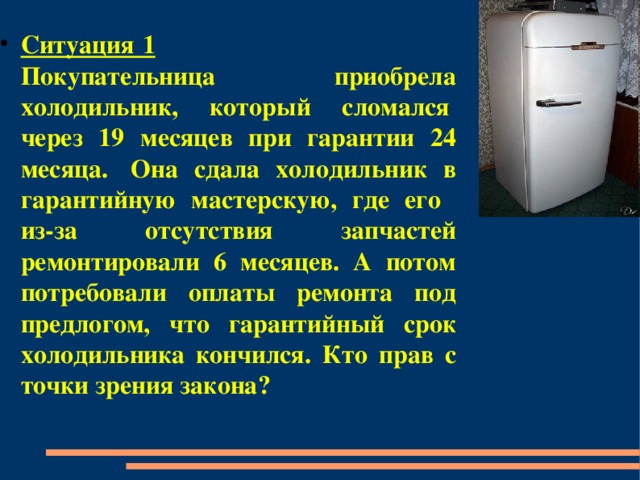 Ситуация 1  Покупательница приобрела холодильник, который сломался  через 19 месяцев при гарантии 24 месяца.  Она сдала холодильник в гарантийную мастерскую, где его из-за отсутствия запчастей ремонтировали 6 месяцев. А потом потребовали оплаты ремонта под предлогом, что гарантийный срок холодильника кончился. Кто прав с точки зрения закона? 