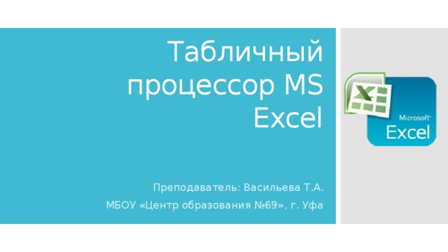 Табличный процессор MS Excel Преподаватель: Васильева Т.А. МБОУ «Центр образования №69», г. Уфа 