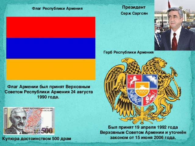 Президент Флаг Республики Армения Серж Саргсян Герб Республики Армения Флаг Армении был принят Верховным Советом Республики Армения 24 августа 1990 года. Был принят 19 апреля 1992 года Верховным Советом Армении и уточнён законом от 15 июня 2006 года. Купюра достоинством 500 драм 