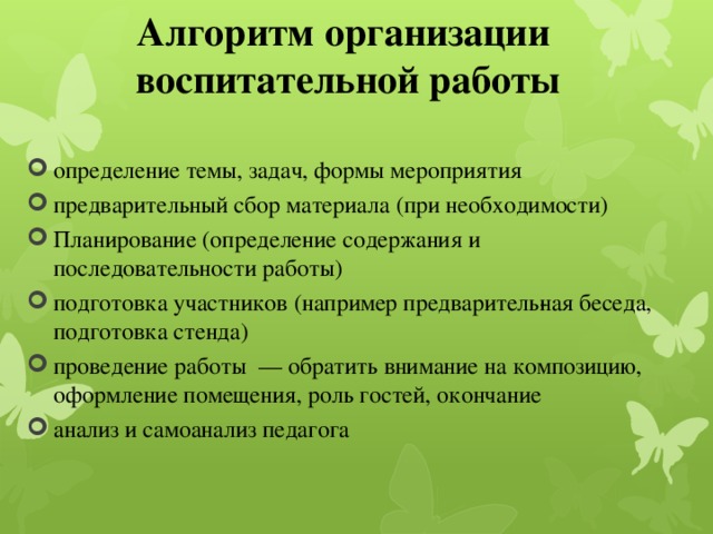 Алгоритм организации  воспитательной работы определение темы, задач, формы мероприятия предварительный сбор материала (при необходимости) Планирование (определение содержания и последовательности работы) подготовка участников (например предваритель­ная беседа, подготовка стенда) проведение работы — обратить внимание на композицию, оформление помещения, роль гостей, окончание анализ и самоанализ педагога 