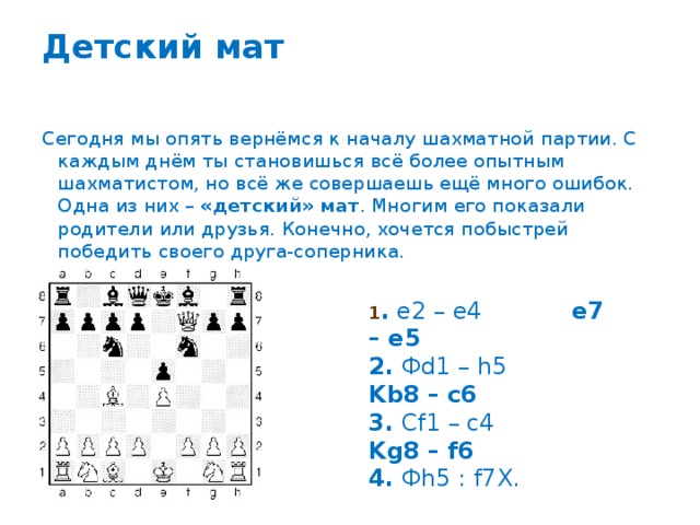 Детский мат   Сегодня мы опять вернёмся к началу шахматной партии. С каждым днём ты становишься всё более опытным шахматистом, но всё же совершаешь ещё много ошибок. Одна из них – «детский» мат . Многим его показали родители или друзья. Конечно, хочется побыстрей победить своего друга-соперника. 1 . e2 – e4 e7 – e5  2. Фd1 – h5 Kb8 – c6  3. Cf1 – c4 Kg8 – f6  4. Фh5 : f7X. 