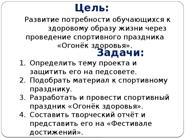 Цель:  Развитие потребности обучающихся к здоровому образу жизни через проведение спортивного праздника «Огонёк здоровья».  Задачи: Определить тему проекта и защитить его на педсовете. Подобрать материал к спортивному празднику. Разработать и провести спортивный праздник «Огонёк здоровья». Составить творческий отчёт и представить его на «Фестивале достижений». 