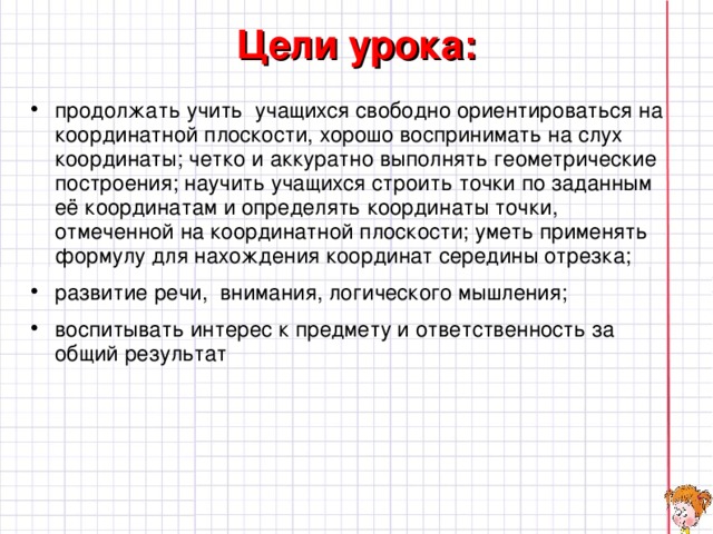 Цели урока:   продолжать учить учащихся свободно ориентироваться на координатной плоскости, хорошо воспринимать на слух координаты; четко и аккуратно выполнять геометрические построения; научить учащихся строить точки по заданным её координатам и определять координаты точки, отмеченной на координатной плоскости; уметь применять формулу для нахождения координат середины отрезка; развитие речи, внимания, логического мышления; воспитывать интерес к предмету и ответственность за общий результат  