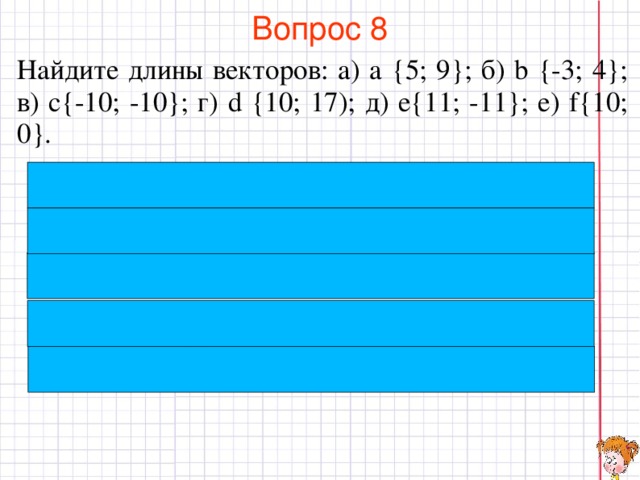 Вопрос 8 Найдите длины векторов: а) а {5; 9}; б) b {-3; 4}; в) c{-10; -10}; г) d {10; 17); д) e{11; -11}; е) f{10; 0}. В режиме слайдов ответы появляются после кликанья мышкой  